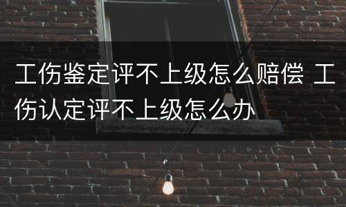 工伤鉴定评不上级怎么赔偿 工伤认定评不上级怎么办