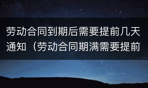 劳动合同到期后需要提前几天通知（劳动合同期满需要提前通知吗）