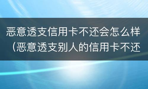 恶意透支信用卡不还会怎么样（恶意透支别人的信用卡不还违法吗）