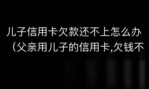 儿子信用卡欠款还不上怎么办（父亲用儿子的信用卡,欠钱不还怎么办）