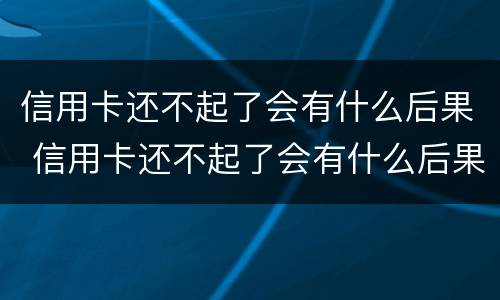 信用卡还不起了会有什么后果 信用卡还不起了会有什么后果嘛