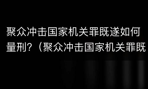 聚众冲击国家机关罪既遂如何量刑?（聚众冲击国家机关罪既遂如何量刑的）