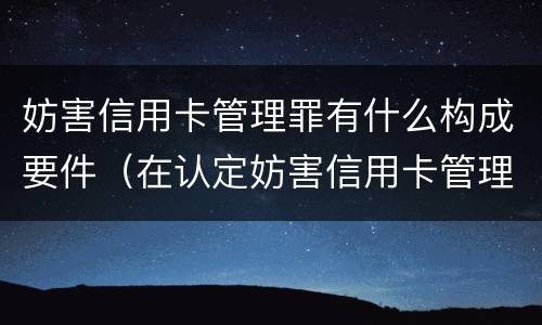 妨害信用卡管理罪有什么构成要件（在认定妨害信用卡管理罪时,要注意窃取）