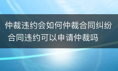 仲裁违约会如何仲裁合同纠纷 合同违约可以申请仲裁吗