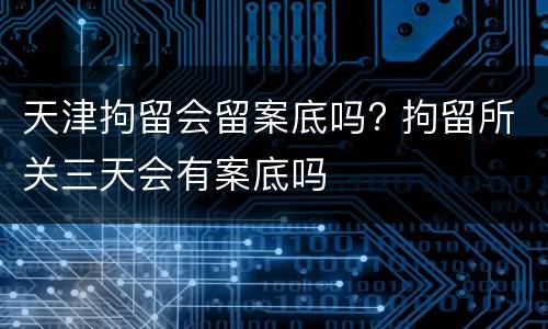 天津拘留会留案底吗? 拘留所关三天会有案底吗