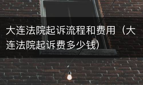 大连法院起诉流程和费用（大连法院起诉费多少钱）