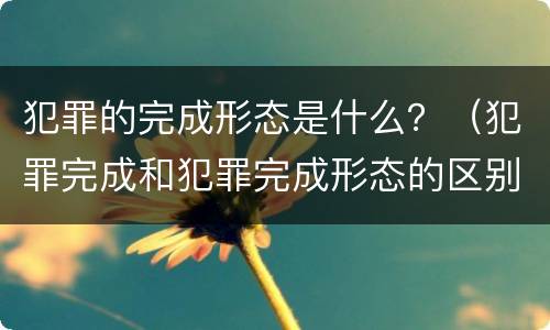 犯罪的完成形态是什么？（犯罪完成和犯罪完成形态的区别）