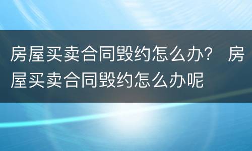 房屋买卖合同毁约怎么办？ 房屋买卖合同毁约怎么办呢