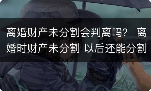 离婚财产未分割会判离吗？ 离婚时财产未分割 以后还能分割吗
