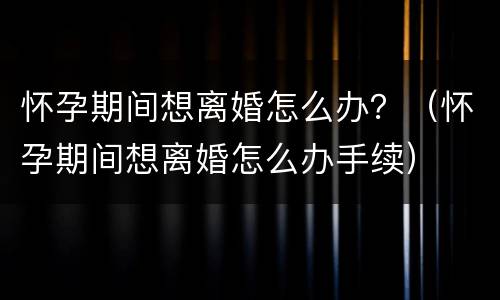 怀孕期间想离婚怎么办？（怀孕期间想离婚怎么办手续）