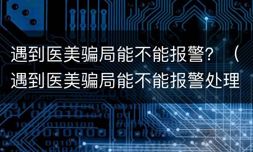 遇到医美骗局能不能报警？（遇到医美骗局能不能报警处理）