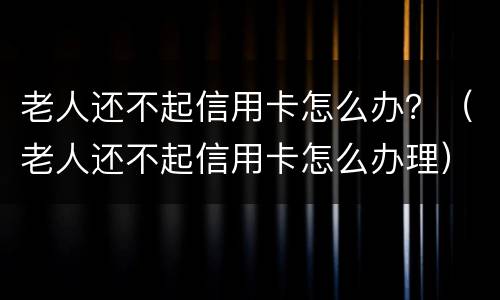 老人还不起信用卡怎么办？（老人还不起信用卡怎么办理）