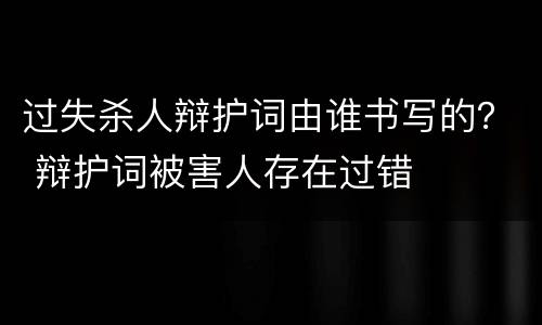 过失杀人辩护词由谁书写的？ 辩护词被害人存在过错