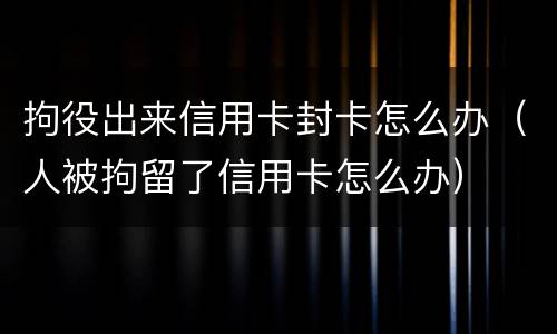 拘役出来信用卡封卡怎么办（人被拘留了信用卡怎么办）