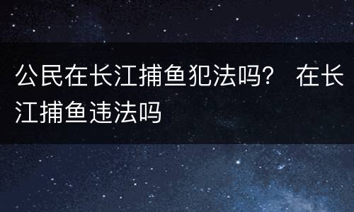 公民在长江捕鱼犯法吗？ 在长江捕鱼违法吗
