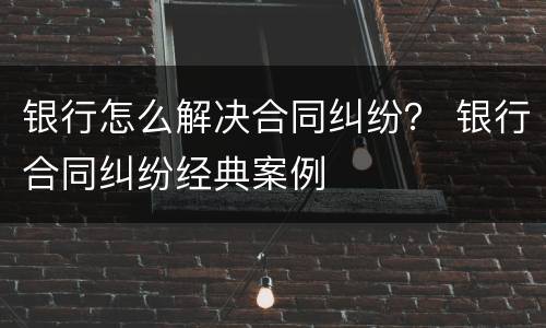 银行怎么解决合同纠纷？ 银行合同纠纷经典案例