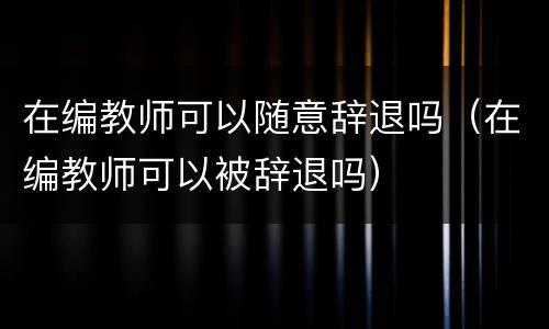 在编教师可以随意辞退吗（在编教师可以被辞退吗）
