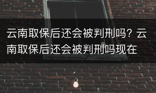 云南取保后还会被判刑吗? 云南取保后还会被判刑吗现在