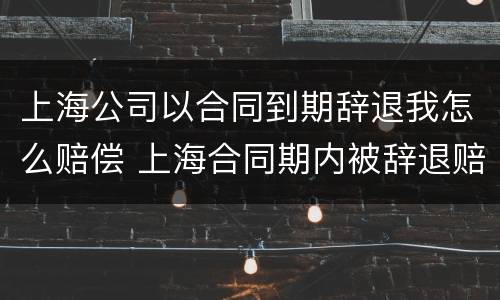 上海公司以合同到期辞退我怎么赔偿 上海合同期内被辞退赔偿工资标准