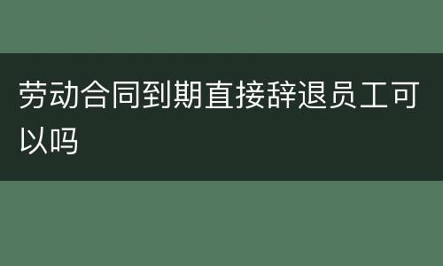 劳动合同到期直接辞退员工可以吗
