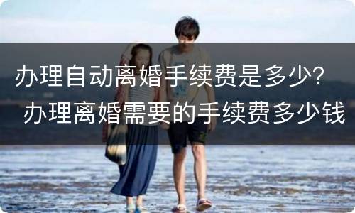 办理自动离婚手续费是多少？ 办理离婚需要的手续费多少钱