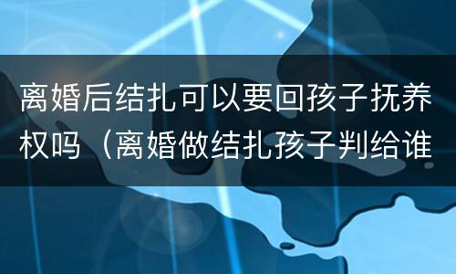 离婚后结扎可以要回孩子抚养权吗（离婚做结扎孩子判给谁）