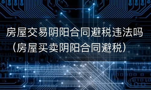 房屋交易阴阳合同避税违法吗（房屋买卖阴阳合同避税）