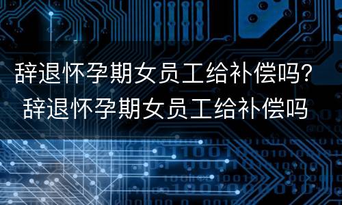 辞退怀孕期女员工给补偿吗？ 辞退怀孕期女员工给补偿吗