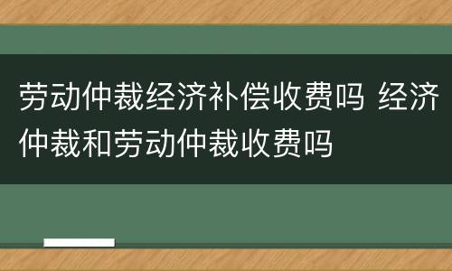 劳动仲裁经济补偿收费吗 经济仲裁和劳动仲裁收费吗