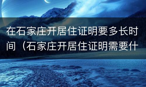 在石家庄开居住证明要多长时间（石家庄开居住证明需要什么）