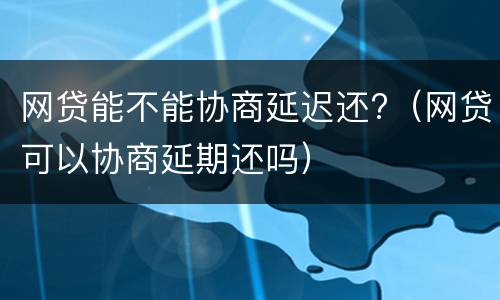 网贷能不能协商延迟还?（网贷可以协商延期还吗）