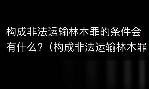 构成非法运输林木罪的条件会有什么?（构成非法运输林木罪的条件会有什么处罚）