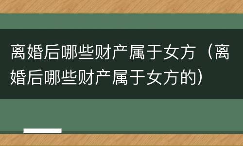 离婚后哪些财产属于女方（离婚后哪些财产属于女方的）