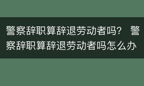 警察辞职算辞退劳动者吗？ 警察辞职算辞退劳动者吗怎么办