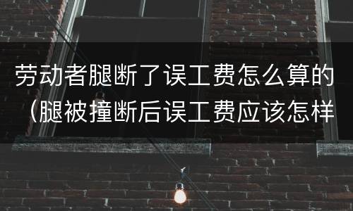 劳动者腿断了误工费怎么算的（腿被撞断后误工费应该怎样算）