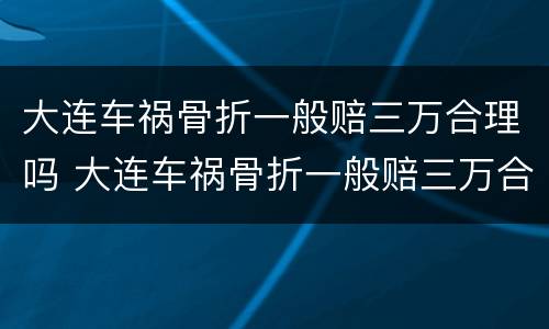 大连车祸骨折一般赔三万合理吗 大连车祸骨折一般赔三万合理吗知乎