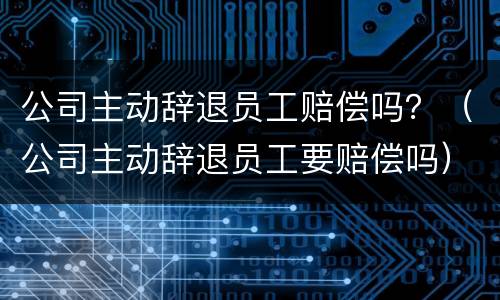 公司主动辞退员工赔偿吗？（公司主动辞退员工要赔偿吗）
