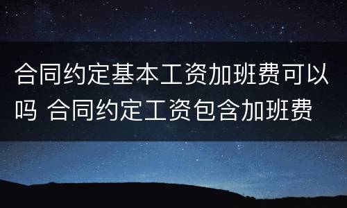 合同约定基本工资加班费可以吗 合同约定工资包含加班费