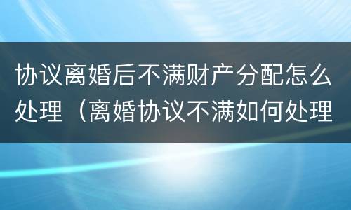 协议离婚后不满财产分配怎么处理（离婚协议不满如何处理）
