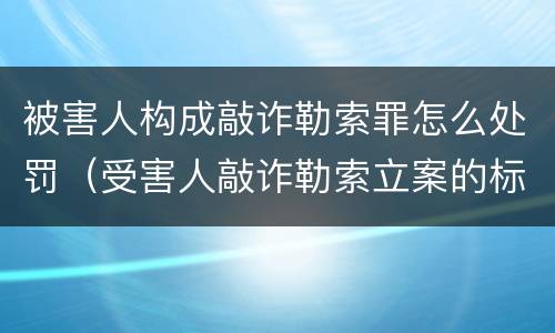 被害人构成敲诈勒索罪怎么处罚（受害人敲诈勒索立案的标准）