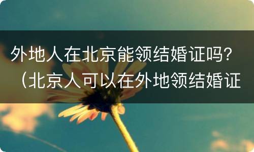 外地人在北京能领结婚证吗？（北京人可以在外地领结婚证吗）