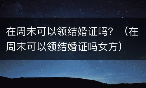 在周末可以领结婚证吗？（在周末可以领结婚证吗女方）