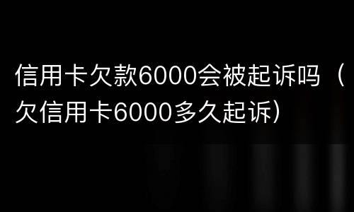信用卡欠款6000会被起诉吗（欠信用卡6000多久起诉）