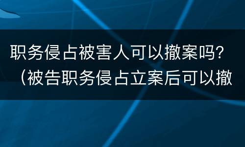 职务侵占被害人可以撤案吗？（被告职务侵占立案后可以撤诉吗）