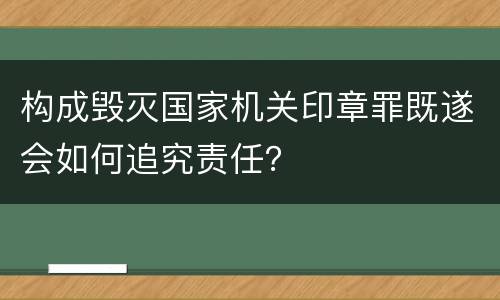 构成毁灭国家机关印章罪既遂会如何追究责任？