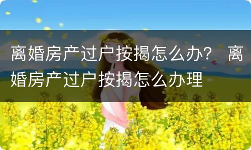 离婚房产过户按揭怎么办？ 离婚房产过户按揭怎么办理
