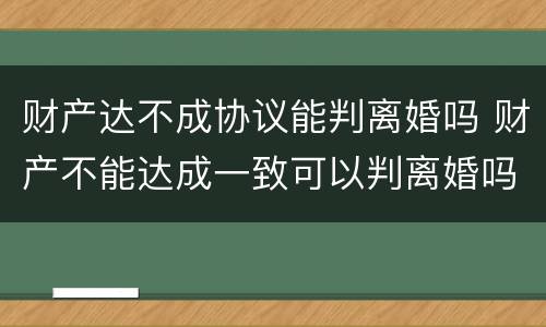 财产达不成协议能判离婚吗 财产不能达成一致可以判离婚吗