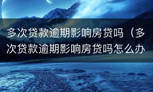 多次贷款逾期影响房贷吗（多次贷款逾期影响房贷吗怎么办）