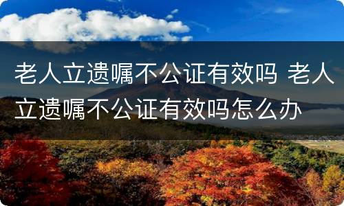 老人立遗嘱不公证有效吗 老人立遗嘱不公证有效吗怎么办