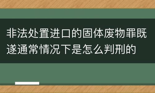 非法处置进口的固体废物罪既遂通常情况下是怎么判刑的